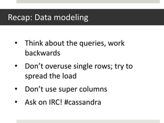Recap: Data modeling

 • Think about the queries, work
   backwards
 • Don’t overuse single rows; try to
   spread the load
 • Don’t use super columns
 • Ask on IRC! #cassandra
 