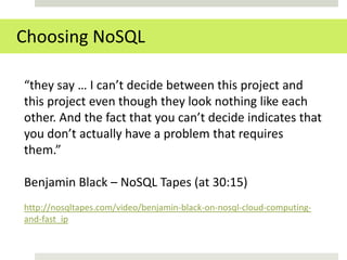 Choosing NoSQL

“they say … I can’t decide between this project and
this project even though they look nothing like each
other. And the fact that you can’t decide indicates that
you don’t actually have a problem that requires
them.”

Benjamin Black – NoSQL Tapes (at 30:15)
http://nosqltapes.com/video/benjamin-black-on-nosql-cloud-computing-
and-fast_ip
 