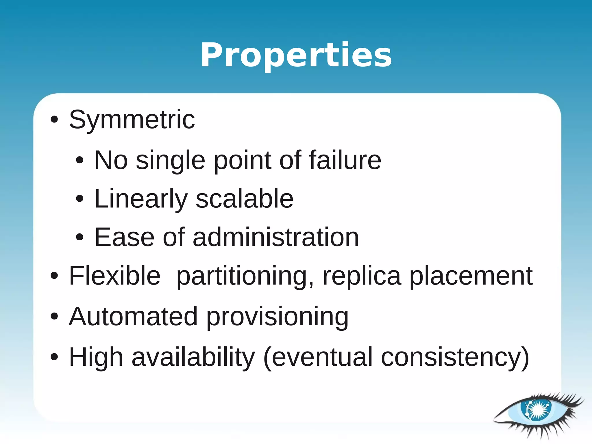 Properties
●   Symmetric
    ● No single point of failure
    ● Linearly scalable


    ● Ease of administration


●   Flexible partitioning, replica placement
●   Automated provisioning
●   High availability (eventual consistency)
 