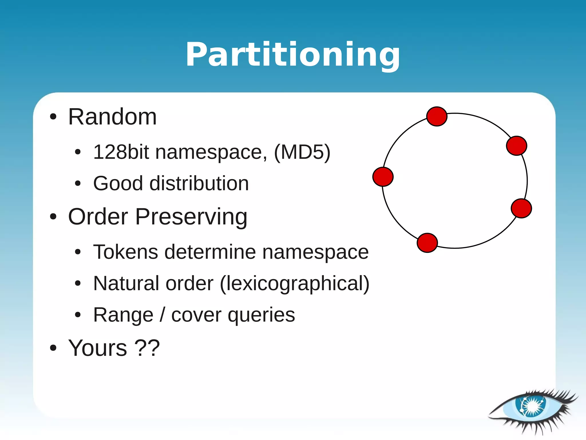 Partitioning
●   Random
    ●   128bit namespace, (MD5)
    ●   Good distribution
●   Order Preserving
    ●   Tokens determine namespace
    ●   Natural order (lexicographical)
    ●   Range / cover queries
●   Yours ??
 