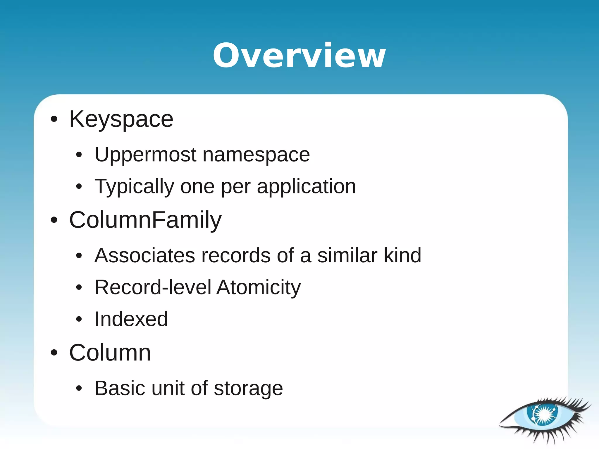 Overview
●   Keyspace
    ●   Uppermost namespace
    ●   Typically one per application
●   ColumnFamily
    ●   Associates records of a similar kind
    ●   Record-level Atomicity
    ●   Indexed
●   Column
    ●   Basic unit of storage
 
