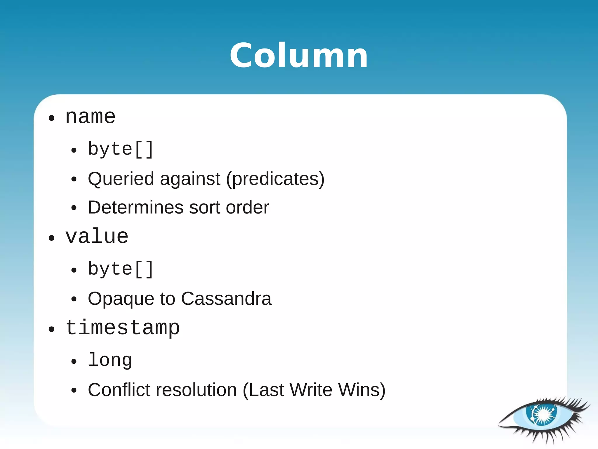 Column
●   name
    ●   byte[]
    ●   Queried against (predicates)
    ●   Determines sort order
●   value
    ●   byte[]
    ●   Opaque to Cassandra
●   timestamp
    ●   long
    ●   Conflict resolution (Last Write Wins)
 