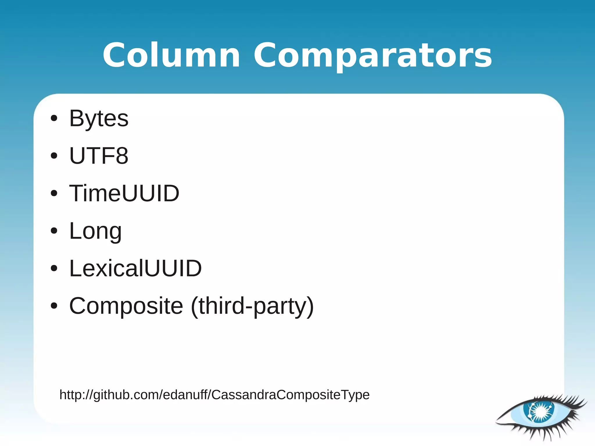 Column Comparators
●    Bytes
●    UTF8
●    TimeUUID
●    Long
●    LexicalUUID
●    Composite (third-party)


    http://github.com/edanuff/CassandraCompositeType
 