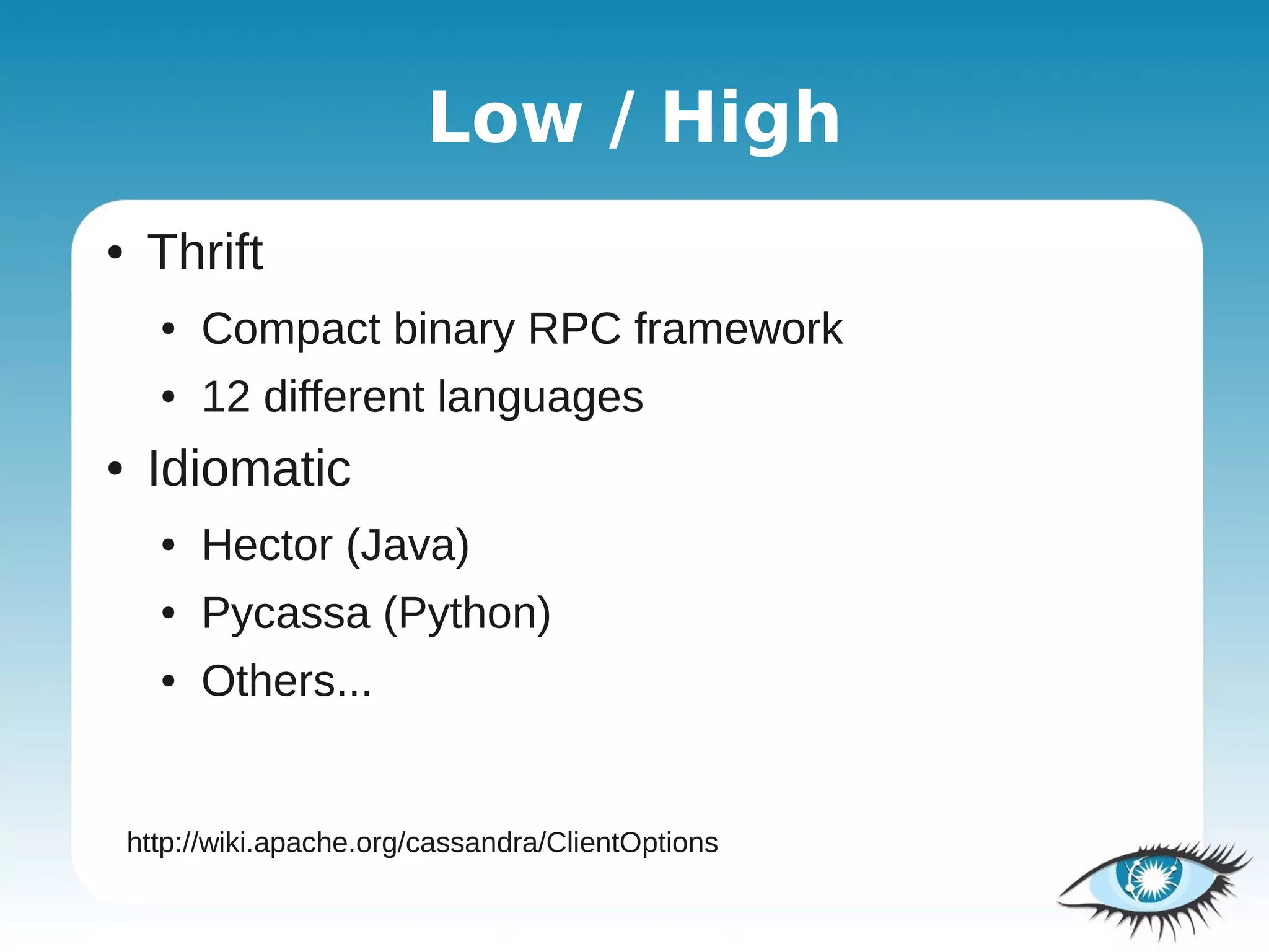 Low / High
●    Thrift
      ●   Compact binary RPC framework
      ●   12 different languages
●    Idiomatic
      ●   Hector (Java)
      ●   Pycassa (Python)
      ●   Others...


    http://wiki.apache.org/cassandra/ClientOptions
 