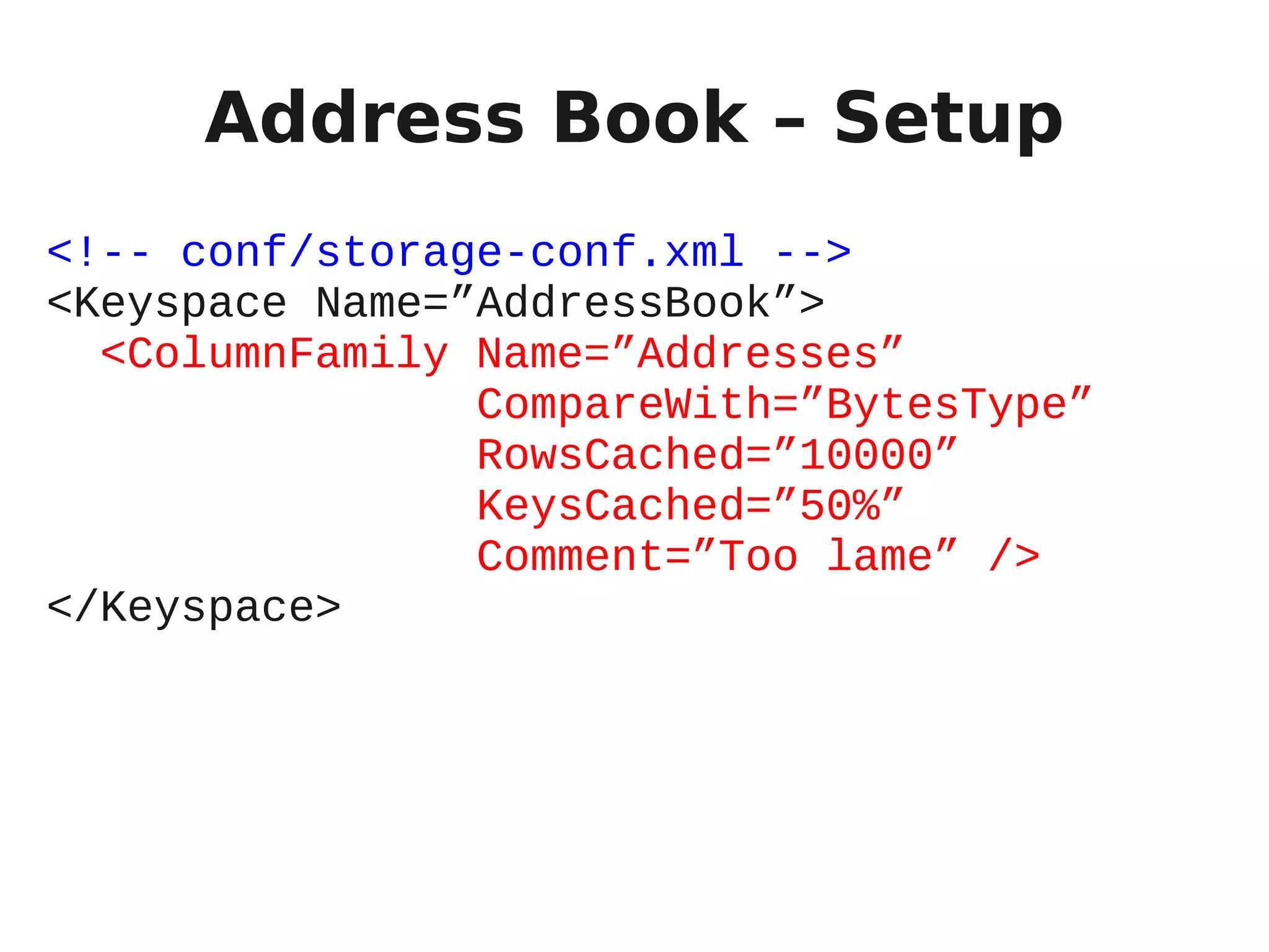 Address Book – Setup
<!-- conf/storage-conf.xml -->
<Keyspace Name=”AddressBook”>
  <ColumnFamily Name=”Addresses”
                CompareWith=”BytesType”
                RowsCached=”10000”
                KeysCached=”50%”
                Comment=”Too lame” />
</Keyspace>
 