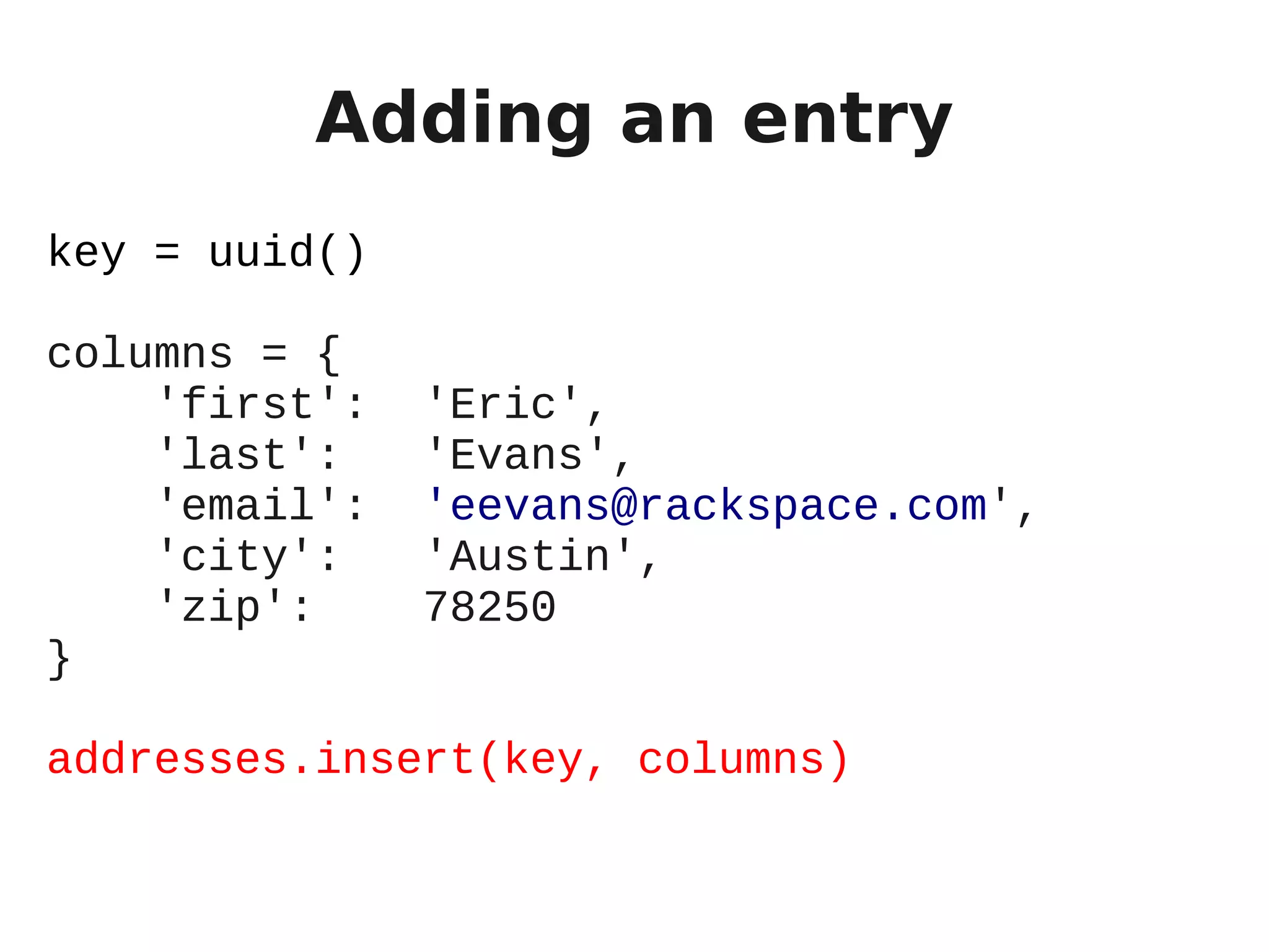 Adding an entry
key = uuid()

columns = {
    'first':   'Eric',
    'last':    'Evans',
    'email':   'eevans@rackspace.com',
    'city':    'Austin',
    'zip':     78250
}

addresses.insert(key, columns)
 