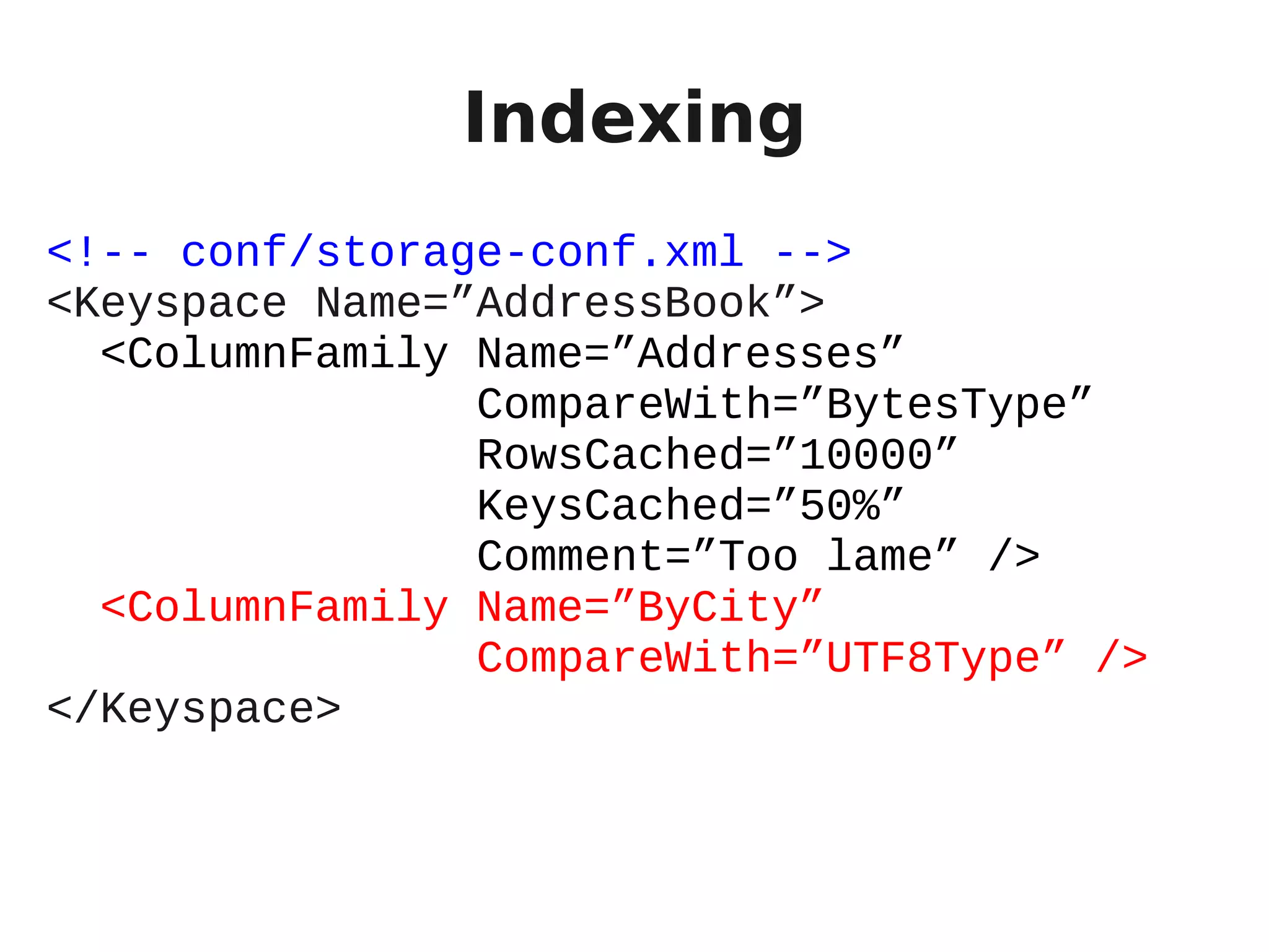Indexing
<!-- conf/storage-conf.xml -->
<Keyspace Name=”AddressBook”>
  <ColumnFamily Name=”Addresses”
                CompareWith=”BytesType”
                RowsCached=”10000”
                KeysCached=”50%”
                Comment=”Too lame” />
  <ColumnFamily Name=”ByCity”
                CompareWith=”UTF8Type” />
</Keyspace>
 