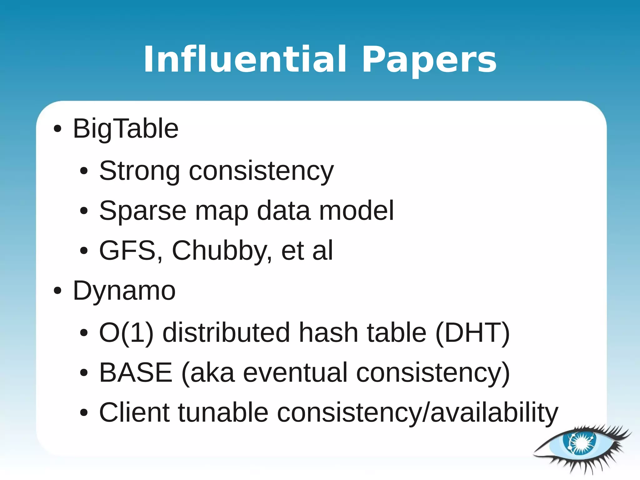 Influential Papers
●   BigTable
    ● Strong consistency
    ● Sparse map data model


    ● GFS, Chubby, et al


●   Dynamo
    ●   O(1) distributed hash table (DHT)
    ●   BASE (aka eventual consistency)
    ●   Client tunable consistency/availability
 