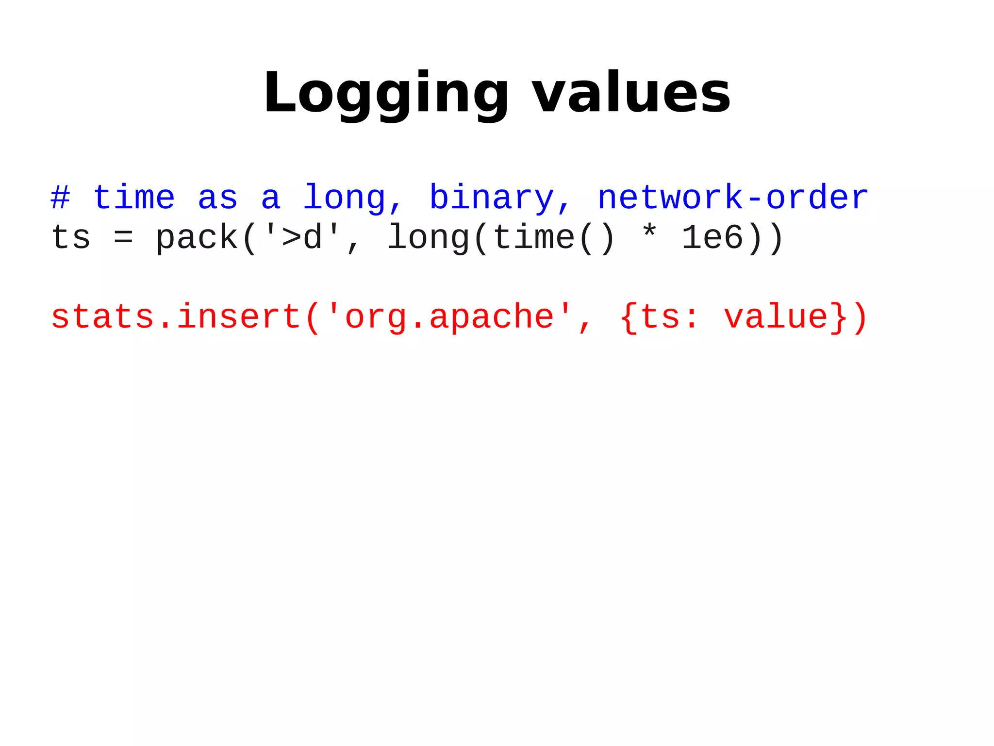 Logging values
# time as a long, binary, network-order
ts = pack('>d', long(time() * 1e6))

stats.insert('org.apache', {ts: value})
 