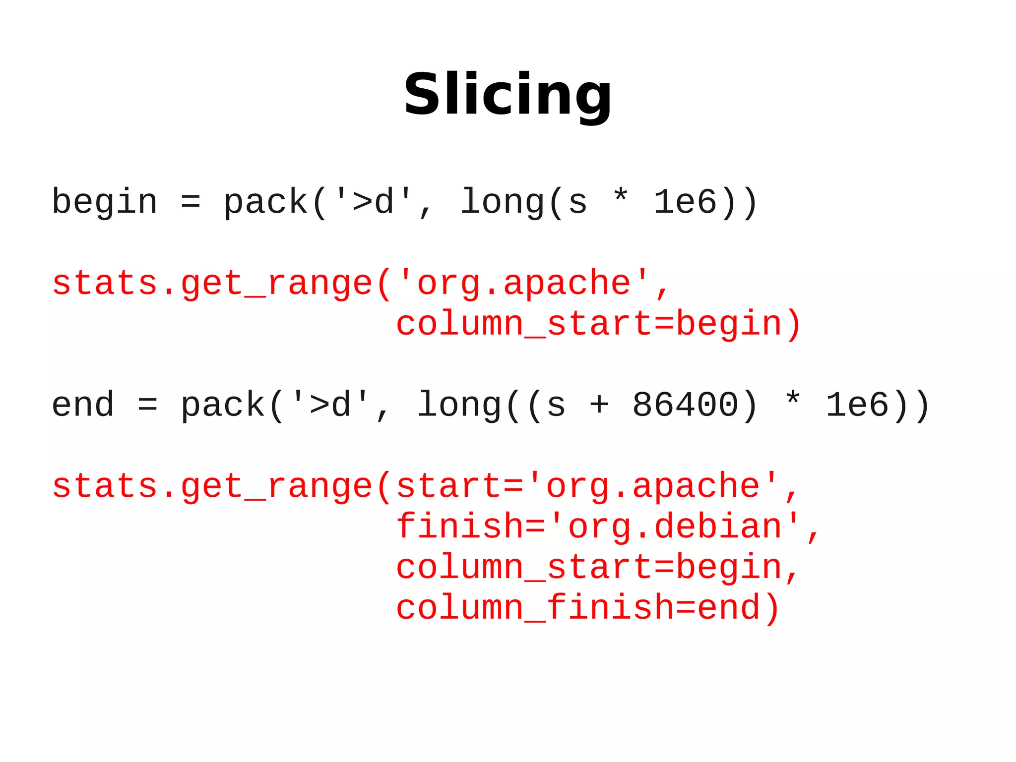 Slicing
begin = pack('>d', long(s * 1e6))

stats.get_range('org.apache',
                column_start=begin)

end = pack('>d', long((s + 86400) * 1e6))

stats.get_range(start='org.apache',
                finish='org.debian',
                column_start=begin,
                column_finish=end)
 