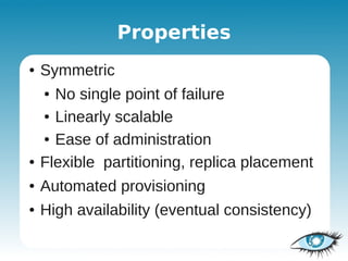 Properties
●   Symmetric
    ● No single point of failure
    ● Linearly scalable


    ● Ease of administration


●   Flexible partitioning, replica placement
●   Automated provisioning
●   High availability (eventual consistency)
 