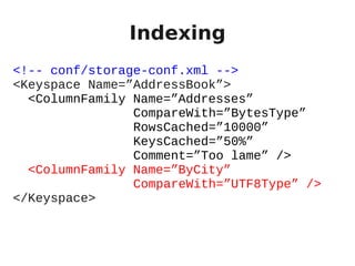 Indexing
<!-- conf/storage-conf.xml -->
<Keyspace Name=”AddressBook”>
  <ColumnFamily Name=”Addresses”
                CompareWith=”BytesType”
                RowsCached=”10000”
                KeysCached=”50%”
                Comment=”Too lame” />
  <ColumnFamily Name=”ByCity”
                CompareWith=”UTF8Type” />
</Keyspace>
 