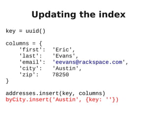 Updating the index
key = uuid()

columns = {
    'first':   'Eric',
    'last':    'Evans',
    'email':   'eevans@rackspace.com',
    'city':    'Austin',
    'zip':     78250
}

addresses.insert(key, columns)
byCity.insert('Austin', {key: ''})
 