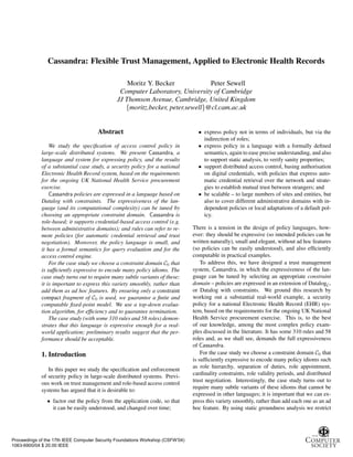 Cassandra: Flexible Trust Management, Applied to Electronic Health Records

                                                  Moritz Y. Becker             Peter Sewell
                                               Computer Laboratory, University of Cambridge
                                              JJ Thomson Avenue, Cambridge, United Kingdom
                                                 {moritz.becker, peter.sewell}@cl.cam.ac.uk


                                      Abstract                                    • express policy not in terms of individuals, but via the
                                                                                    indirection of roles;
                 We study the speciﬁcation of access control policy in            • express policy in a language with a formally deﬁned
             large-scale distributed systems. We present Cassandra, a               semantics, again to ease precise understanding, and also
             language and system for expressing policy, and the results             to support static analysis, to verify sanity properties;
             of a substantial case study, a security policy for a national        • support distributed access control, basing authorisation
             Electronic Health Record system, based on the requirements             on digital credentials, with policies that express auto-
             for the ongoing UK National Health Service procurement                 matic credential retrieval over the network and strate-
             exercise.                                                              gies to establish mutual trust between strangers; and
                 Cassandra policies are expressed in a language based on          • be scalable – to large numbers of sites and entities, but
             Datalog with constraints. The expressiveness of the lan-               also to cover different administrative domains with in-
             guage (and its computational complexity) can be tuned by               dependent policies or local adaptations of a default pol-
             choosing an appropriate constraint domain. Cassandra is                icy.
             role-based; it supports credential-based access control (e.g.
             between administrative domains); and rules can refer to re-        There is a tension in the design of policy languages, how-
             mote policies (for automatic credential retrieval and trust        ever: they should be expressive (so intended policies can be
             negotiation). Moreover, the policy language is small, and          written naturally), small and elegant, without ad hoc features
             it has a formal semantics for query evaluation and for the         (so policies can be easily understood), and also efﬁciently
             access control engine.                                             computable in practical examples.
                 For the case study we choose a constraint domain C0 that           To address this, we have designed a trust management
             is sufﬁciently expressive to encode many policy idioms. The        system, Cassandra, in which the expressiveness of the lan-
             case study turns out to require many subtle variants of these;     guage can be tuned by selecting an appropriate constraint
             it is important to express this variety smoothly, rather than      domain – policies are expressed in an extension of DatalogC ,
             add them as ad hoc features. By ensuring only a constraint         or Datalog with constraints. We ground this research by
             compact fragment of C0 is used, we guarantee a ﬁnite and           working out a substantial real-world example, a security
             computable ﬁxed-point model. We use a top-down evalua-             policy for a national Electronic Health Record (EHR) sys-
             tion algorithm, for efﬁciency and to guarantee termination.        tem, based on the requirements for the ongoing UK National
                 The case study (with some 310 rules and 58 roles) demon-       Health Service procurement exercise. This is, to the best
             strates that this language is expressive enough for a real-        of our knowledge, among the most complex policy exam-
             world application; preliminary results suggest that the per-       ples discussed in the literature. It has some 310 rules and 58
             formance should be acceptable.                                     roles and, as we shall see, demands the full expressiveness
                                                                                of Cassandra.
             1. Introduction                                                        For the case study we choose a constraint domain C0 that
                                                                                is sufﬁciently expressive to encode many policy idioms such
                                                                                as role hierarchy, separation of duties, role appointment,
                In this paper we study the speciﬁcation and enforcement
                                                                                cardinality constraints, role validity periods, and distributed
             of security policy in large-scale distributed systems. Previ-
                                                                                trust negotiation. Interestingly, the case study turns out to
             ous work on trust management and role-based access control
                                                                                require many subtle variants of these idioms that cannot be
             systems has argued that it is desirable to:
                                                                                expressed in other languages; it is important that we can ex-
               • factor out the policy from the application code, so that       press this variety smoothly, rather than add each one as an ad
                 it can be easily understood, and changed over time;            hoc feature. By using static groundness analysis we restrict




Proceedings of the 17th IEEE Computer Security Foundations Workshop (CSFW’04)
1063-6900/04 $ 20.00 IEEE
 