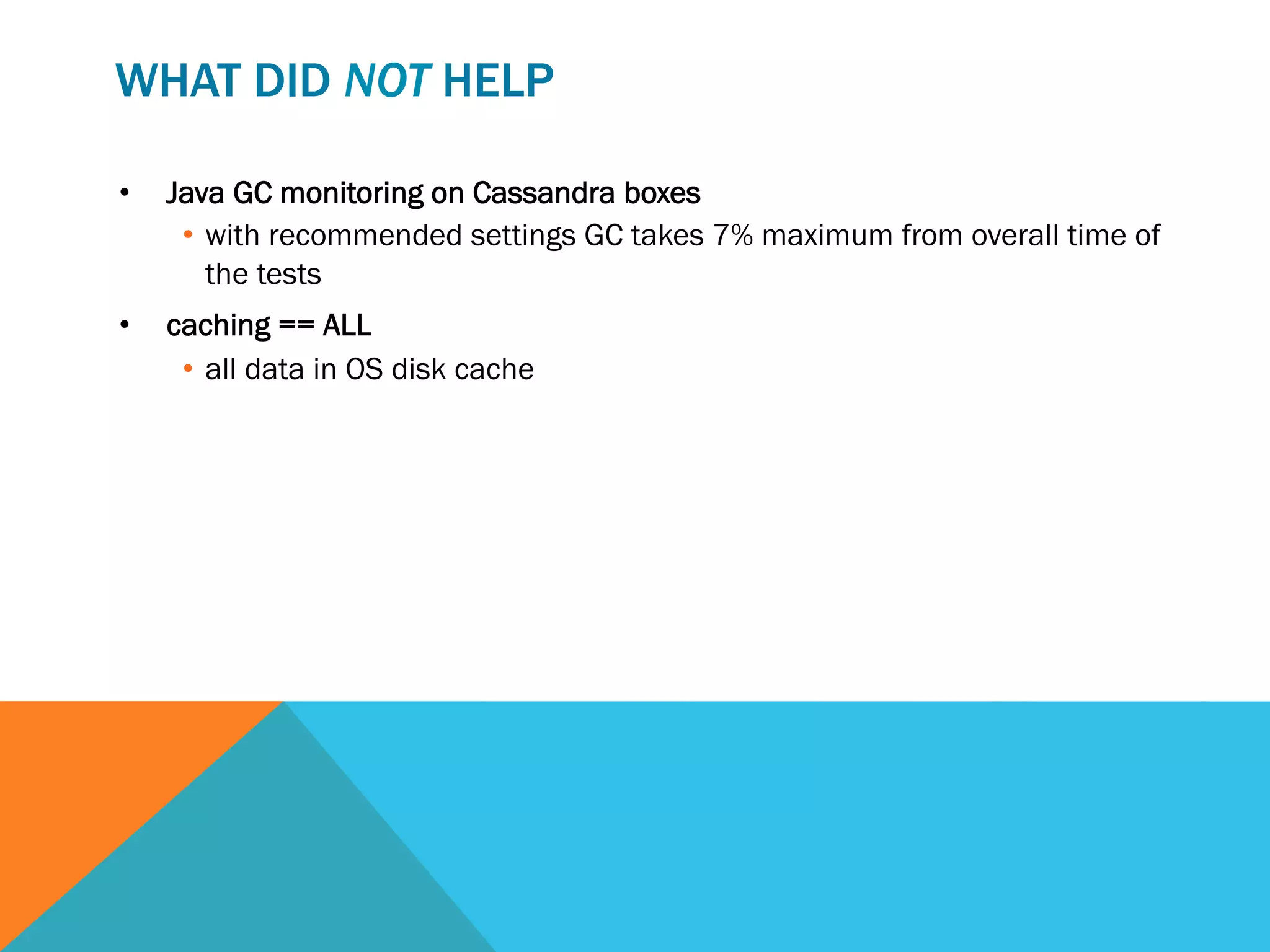 WHAT DID NOT HELP
• 

Java GC monitoring on Cassandra boxes
•  with recommended settings GC takes 7% maximum from overall time of
the tests

• 

caching == ALL
•  all data in OS disk cache

 