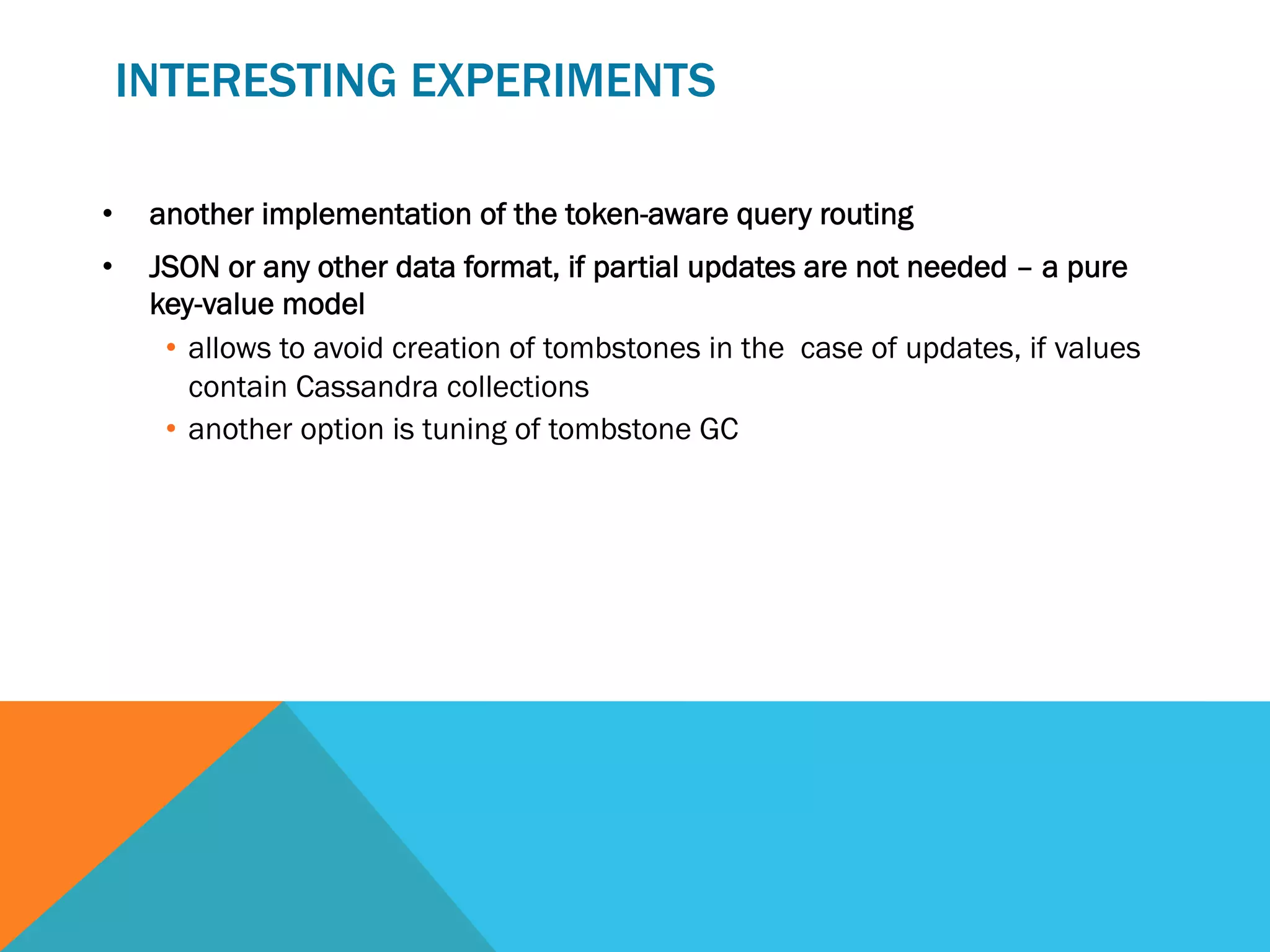 INTERESTING EXPERIMENTS
• 

another implementation of the token-aware query routing

• 

JSON or any other data format, if partial updates are not needed – a pure
key-value model
•  allows to avoid creation of tombstones in the case of updates, if values
contain Cassandra collections
•  another option is tuning of tombstone GC

 