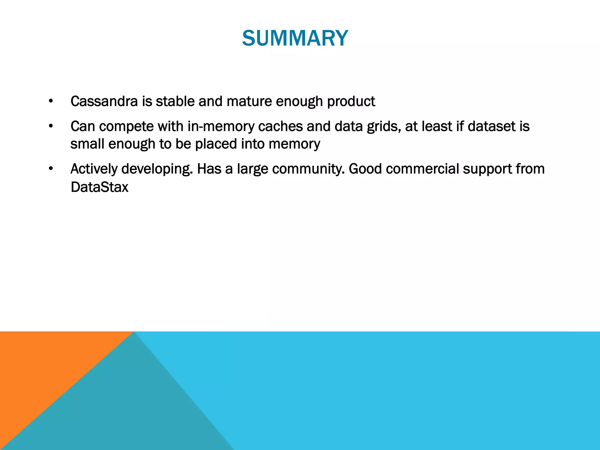 SUMMARY
• 

Cassandra is stable and mature enough product

• 

Can compete with in-memory caches and data grids, at least if dataset is
small enough to be placed into memory

• 

Actively developing. Has a large community. Good commercial support from
DataStax

 