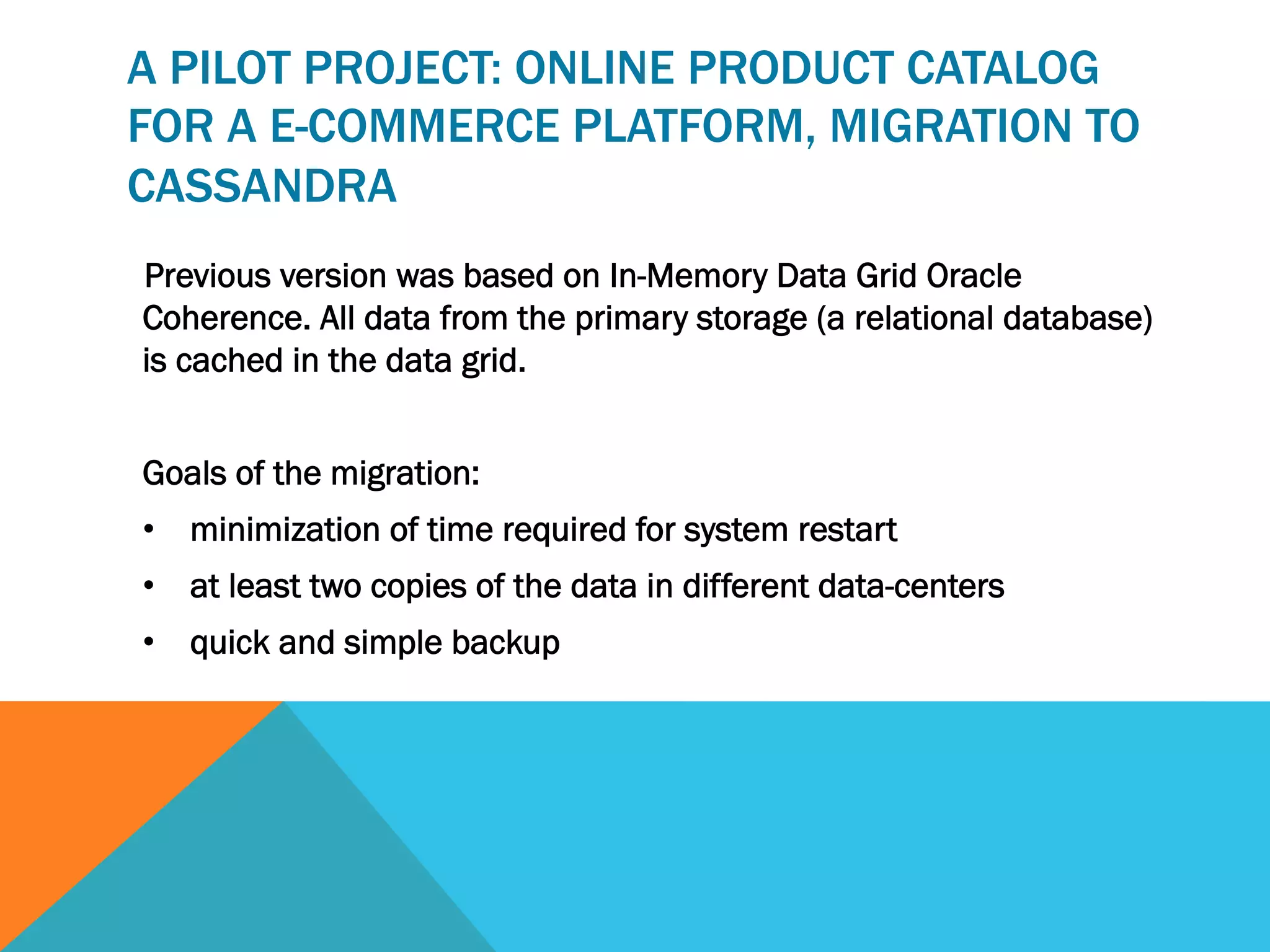 A PILOT PROJECT: ONLINE PRODUCT CATALOG
FOR A E-COMMERCE PLATFORM, MIGRATION TO
CASSANDRA
Previous version was based on In-Memory Data Grid Oracle
Coherence. All data from the primary storage (a relational database)
is cached in the data grid.
Goals of the migration:
•  minimization of time required for system restart
•  at least two copies of the data in different data-centers
•  quick and simple backup

 