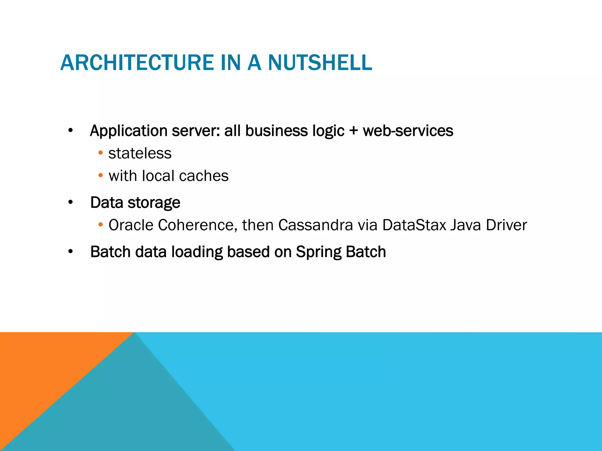 ARCHITECTURE IN A NUTSHELL
•  Application server: all business logic + web-services
•  stateless
•  with local caches
•  Data storage
•  Oracle Coherence, then Cassandra via DataStax Java Driver
•  Batch data loading based on Spring Batch

 