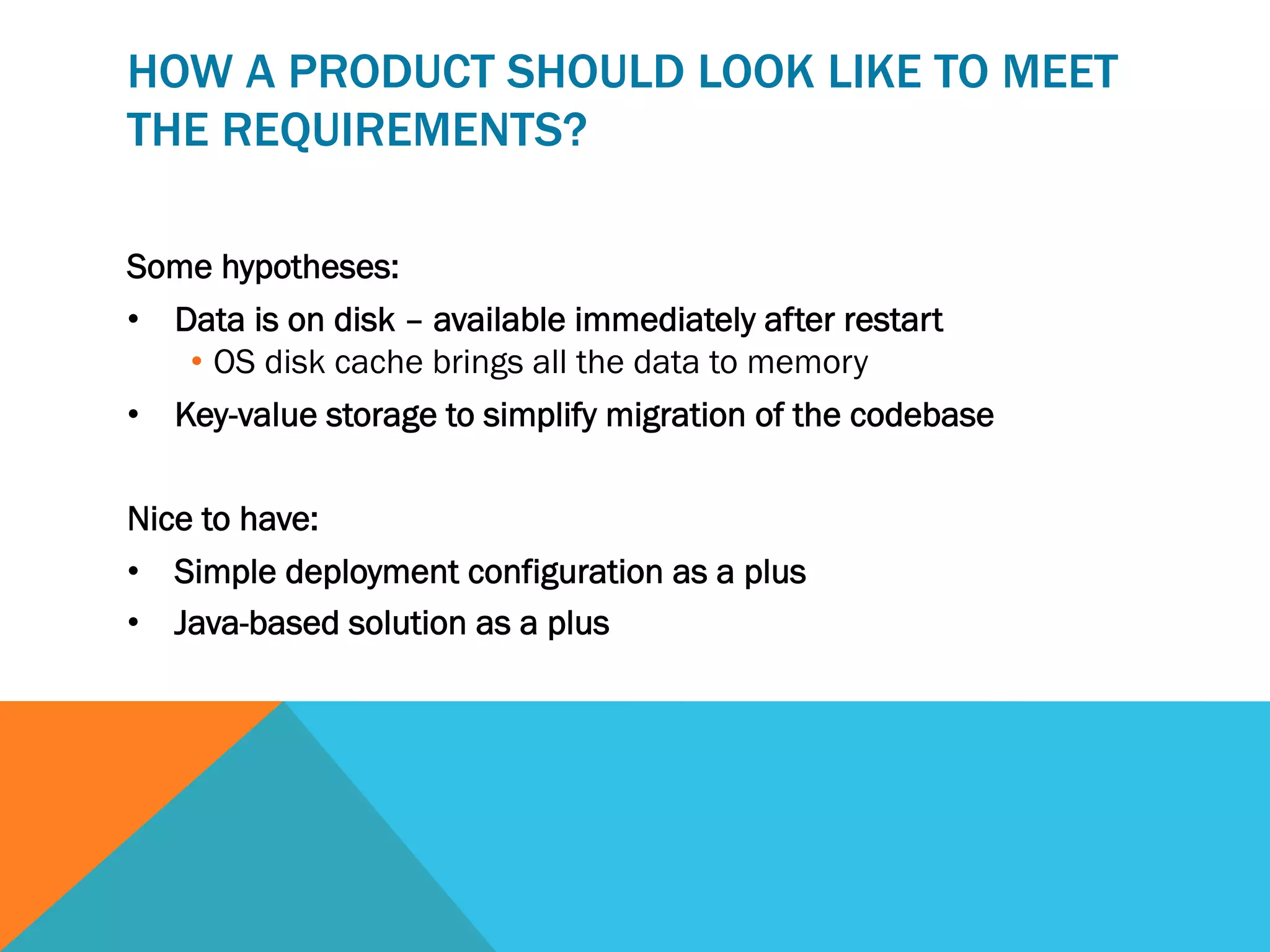 HOW A PRODUCT SHOULD LOOK LIKE TO MEET
THE REQUIREMENTS?
Some hypotheses:
•  Data is on disk – available immediately after restart
•  OS disk cache brings all the data to memory
•  Key-value storage to simplify migration of the codebase
Nice to have:
•  Simple deployment configuration as a plus
•  Java-based solution as a plus

 