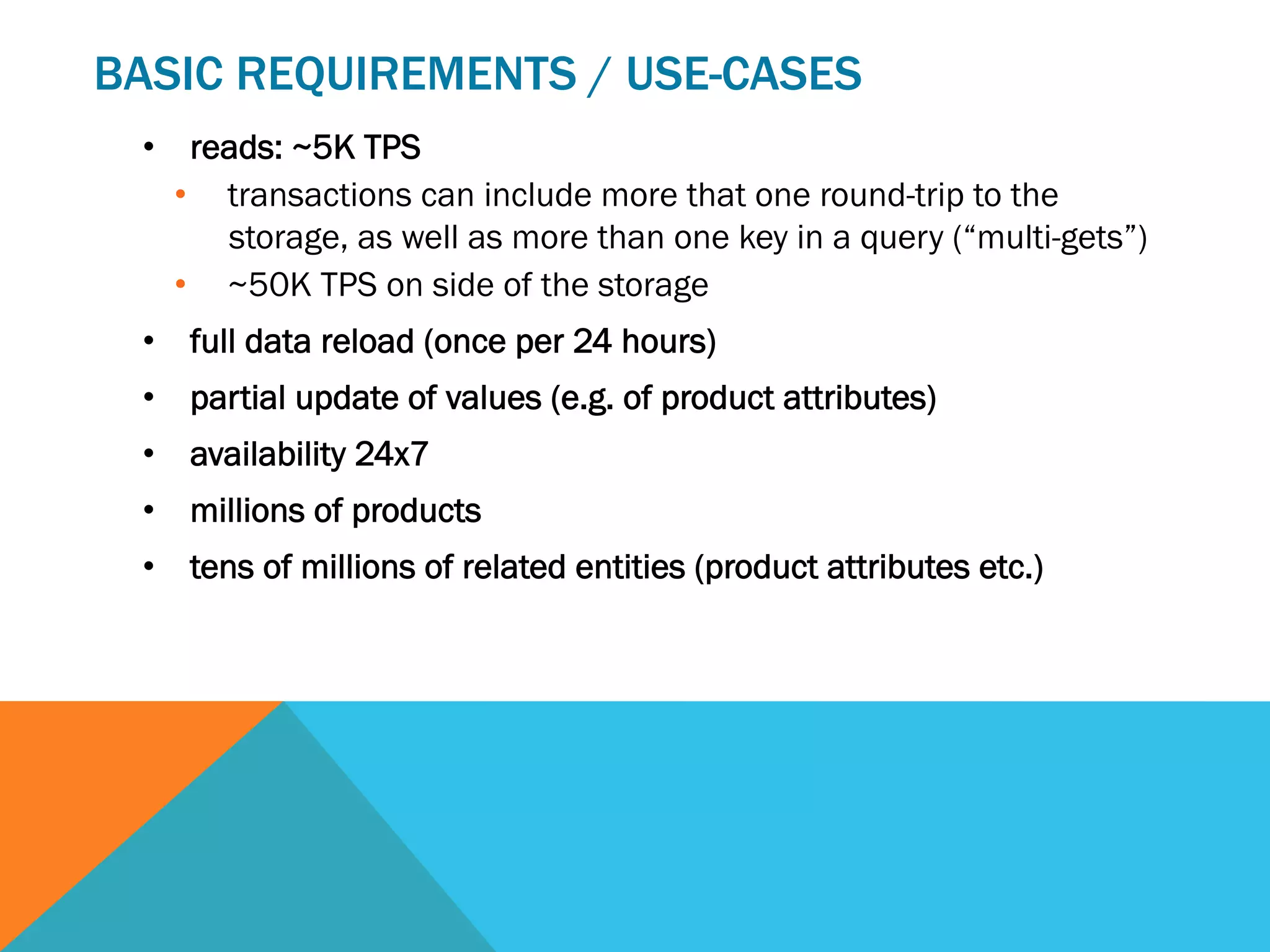 BASIC REQUIREMENTS / USE-CASES
•  reads: ~5K TPS
•  transactions can include more that one round-trip to the
storage, as well as more than one key in a query (“multi-gets”)
•  ~50K TPS on side of the storage
•  full data reload (once per 24 hours)
•  partial update of values (e.g. of product attributes)
•  availability 24x7
•  millions of products
•  tens of millions of related entities (product attributes etc.)

 