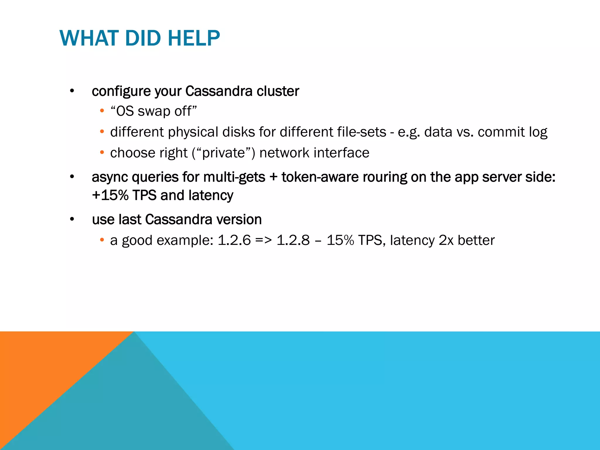 WHAT DID HELP
• 

configure your Cassandra cluster
•  “OS swap off”
•  different physical disks for different file-sets - e.g. data vs. commit log
•  choose right (“private”) network interface

• 

async queries for multi-gets + token-aware rouring on the app server side:
+15% TPS and latency

• 

use last Cassandra version
•  a good example: 1.2.6 => 1.2.8 – 15% TPS, latency 2x better

 