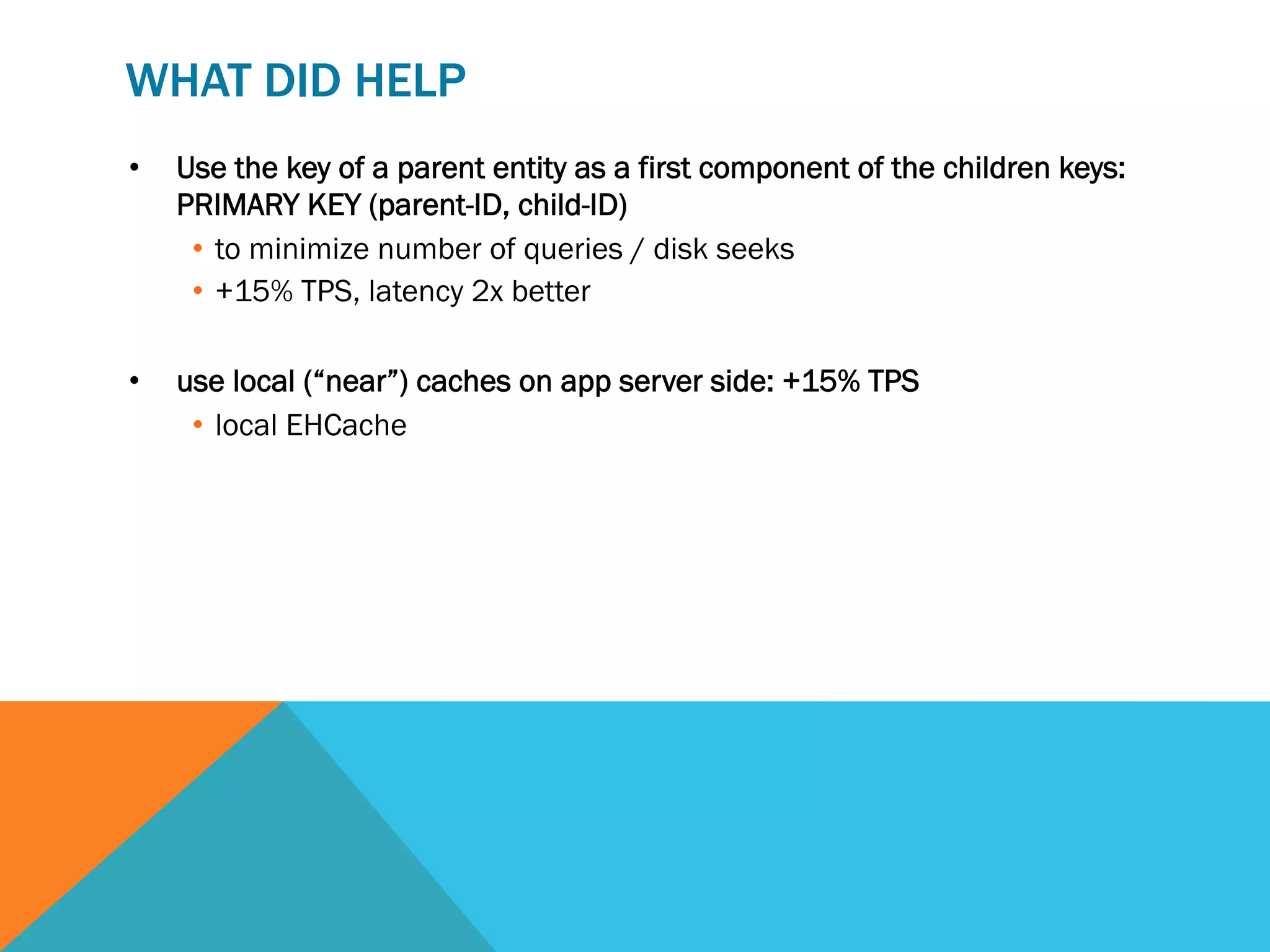 WHAT DID HELP
• 

Use the key of a parent entity as a first component of the children keys:
PRIMARY KEY (parent-ID, child-ID)
•  to minimize number of queries / disk seeks
•  +15% TPS, latency 2x better

• 

use local (“near”) caches on app server side: +15% TPS
•  local EHCache

 