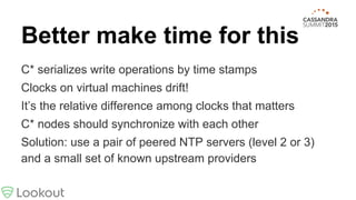Better make time for this
C* serializes write operations by time stamps
Clocks on virtual machines drift!
It’s the relative difference among clocks that matters
C* nodes should synchronize with each other
Solution: use a pair of peered NTP servers (level 2 or 3)
and a small set of known upstream providers
 