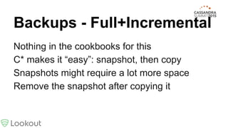 Backups - Full+Incremental
Nothing in the cookbooks for this
C* makes it “easy”: snapshot, then copy
Snapshots might require a lot more space
Remove the snapshot after copying it
 