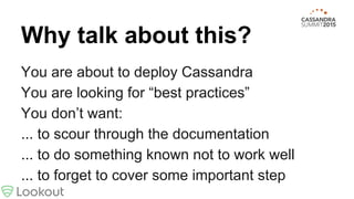 Why talk about this?
You are about to deploy Cassandra
You are looking for “best practices”
You don’t want:
... to scour through the documentation
... to do something known not to work well
... to forget to cover some important step
 