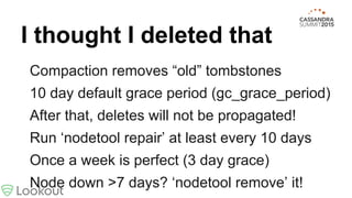 I thought I deleted that
Compaction removes “old” tombstones
10 day default grace period (gc_grace_period)
After that, deletes will not be propagated!
Run ‘nodetool repair’ at least every 10 days
Once a week is perfect (3 day grace)
Node down >7 days? ‘nodetool remove’ it!
 