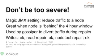 Magic JMX setting: reduce traffic to a node
Great when node is “behind” the 4 hour window
Used by gossiper to divert traffic during repairs
Writes: ok, read repair: ok, nodetool repair: ok
$ java -jar jmxterm.jar -l localhost:7199
$> set -b org.apache.cassandra.db:type=DynamicEndpointSnitch Severity
10000
Don’t be too severe!
 