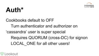 Auth*
Cookbooks default to OFF
Turn authenticator and authorizer on
‘cassandra’ user is super special
Requires QUORUM (cross-DC) for signon
LOCAL_ONE for all other users!
 