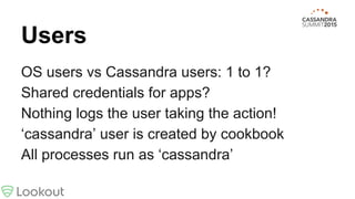 Users
OS users vs Cassandra users: 1 to 1?
Shared credentials for apps?
Nothing logs the user taking the action!
‘cassandra’ user is created by cookbook
All processes run as ‘cassandra’
 