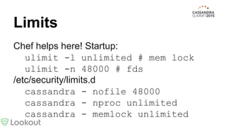 Limits
Chef helps here! Startup:
ulimit -l unlimited # mem lock
ulimit -n 48000 # fds
/etc/security/limits.d
cassandra - nofile 48000
cassandra - nproc unlimited
cassandra - memlock unlimited
 