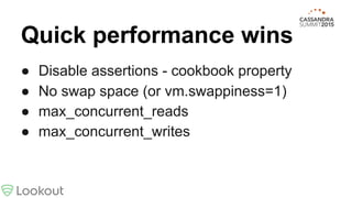 Quick performance wins
● Disable assertions - cookbook property
● No swap space (or vm.swappiness=1)
● max_concurrent_reads
● max_concurrent_writes
 