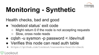 Monitoring - Synthetic
Health checks, bad and good
● ‘nodetool status’ exit code
○ Might return 0 if the node is not accepting requests
○ Slow, cross node reads
● cqlsh -u sysmon -p password < /dev/null
● Verifies this node can read auth table
● https://github.com/lookout/cassandra-health-check
 