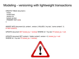 Modeling - versioning with lightweight transactions
CREATE TABLE document (
id text,
content text,
version int,
locked_by text,
PRIMARY KEY ((id))
);
INSERT INTO document (id, content , version ) VALUES ( 'my doc', 'some content', 1)
IF NOT EXISTS;
UPDATE document SET locked_by = 'andrzej' WHERE id = 'my doc' IF locked_by = null;
UPDATE document SET content = 'better content', version = 2, locked_by = null
WHERE id = 'my doc' IF locked_by = 'andrzej';
 