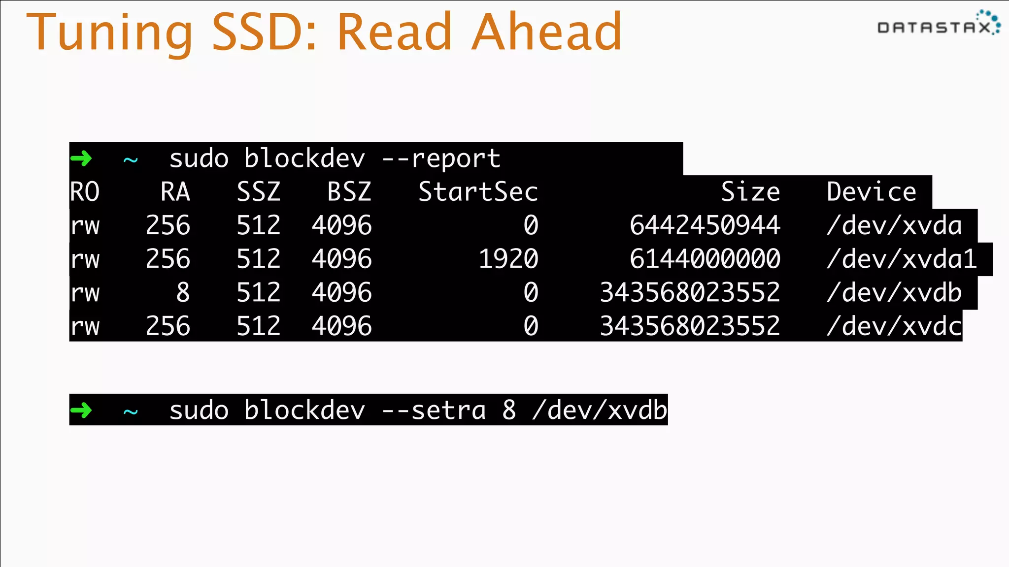 Tuning SSD: Read Ahead
➜ ~ sudo blockdev --report 	
RO RA SSZ BSZ StartSec Size Device	
rw 256 512 4096 0 6442450944 /dev/xvda	
rw 256 512 4096 1920 6144000000 /dev/xvda1	
rw 8 512 4096 0 343568023552 /dev/xvdb	
rw 256 512 4096 0 343568023552 /dev/xvdc
➜ ~ sudo blockdev --setra 8 /dev/xvdb
 