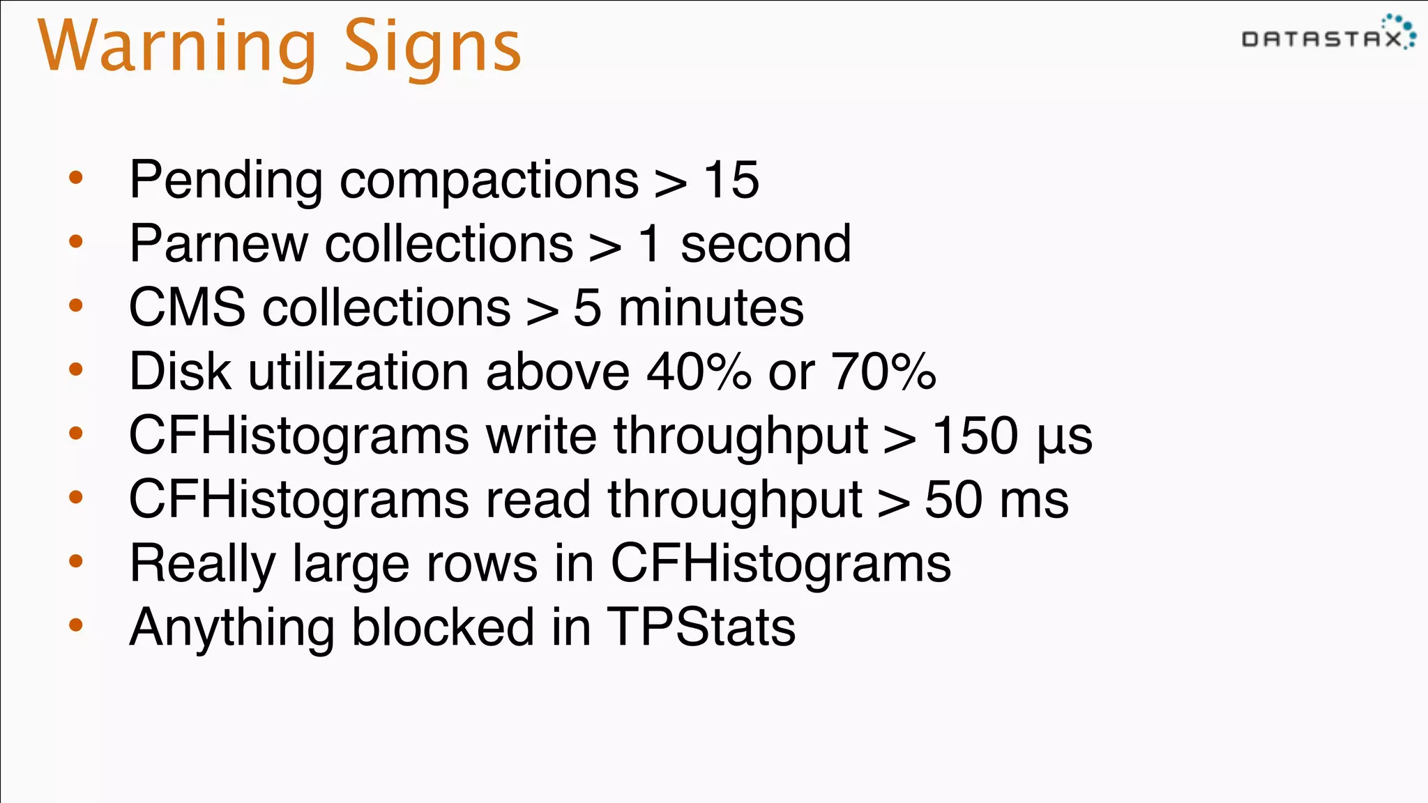 Warning Signs
• Pending compactions > 15!
• Parnew collections > 1 second!
• CMS collections > 5 minutes!
• Disk utilization above 40% or 70%!
• CFHistograms write throughput > 150 μs!
• CFHistograms read throughput > 50 ms!
• Really large rows in CFHistograms!
• Anything blocked in TPStats
 