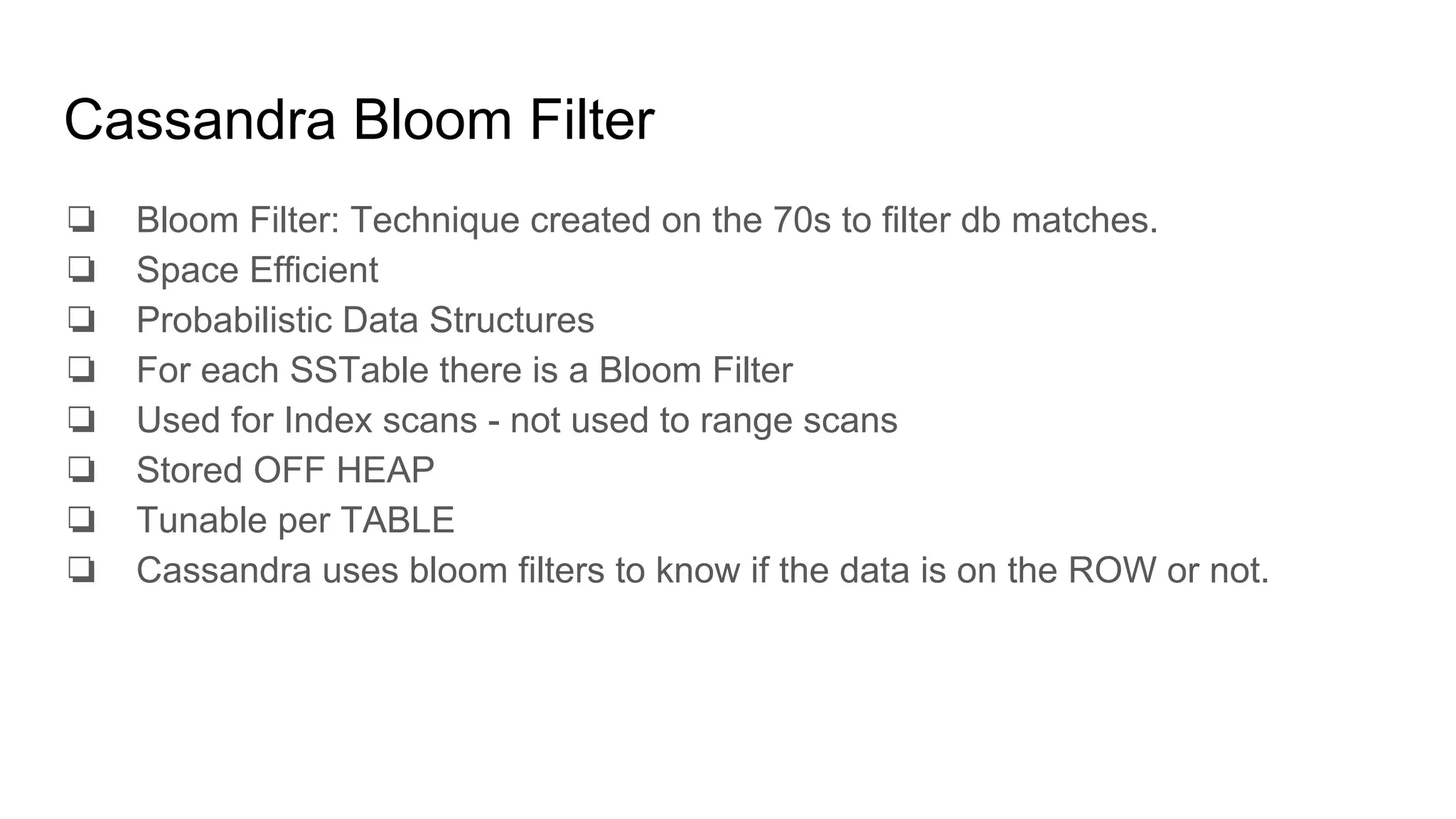 Cassandra Bloom Filter
❏ Bloom Filter: Technique created on the 70s to filter db matches.
❏ Space Efficient
❏ Probabilistic Data Structures
❏ For each SSTable there is a Bloom Filter
❏ Used for Index scans - not used to range scans
❏ Stored OFF HEAP
❏ Tunable per TABLE
❏ Cassandra uses bloom filters to know if the data is on the ROW or not.
 