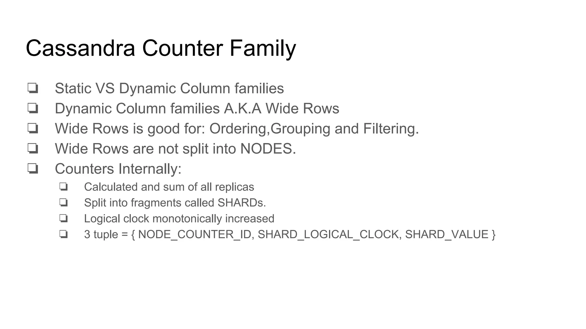 Cassandra Counter Family
❏ Static VS Dynamic Column families
❏ Dynamic Column families A.K.A Wide Rows
❏ Wide Rows is good for: Ordering,Grouping and Filtering.
❏ Wide Rows are not split into NODES.
❏ Counters Internally:
❏ Calculated and sum of all replicas
❏ Split into fragments called SHARDs.
❏ Logical clock monotonically increased
❏ 3 tuple = { NODE_COUNTER_ID, SHARD_LOGICAL_CLOCK, SHARD_VALUE }
 