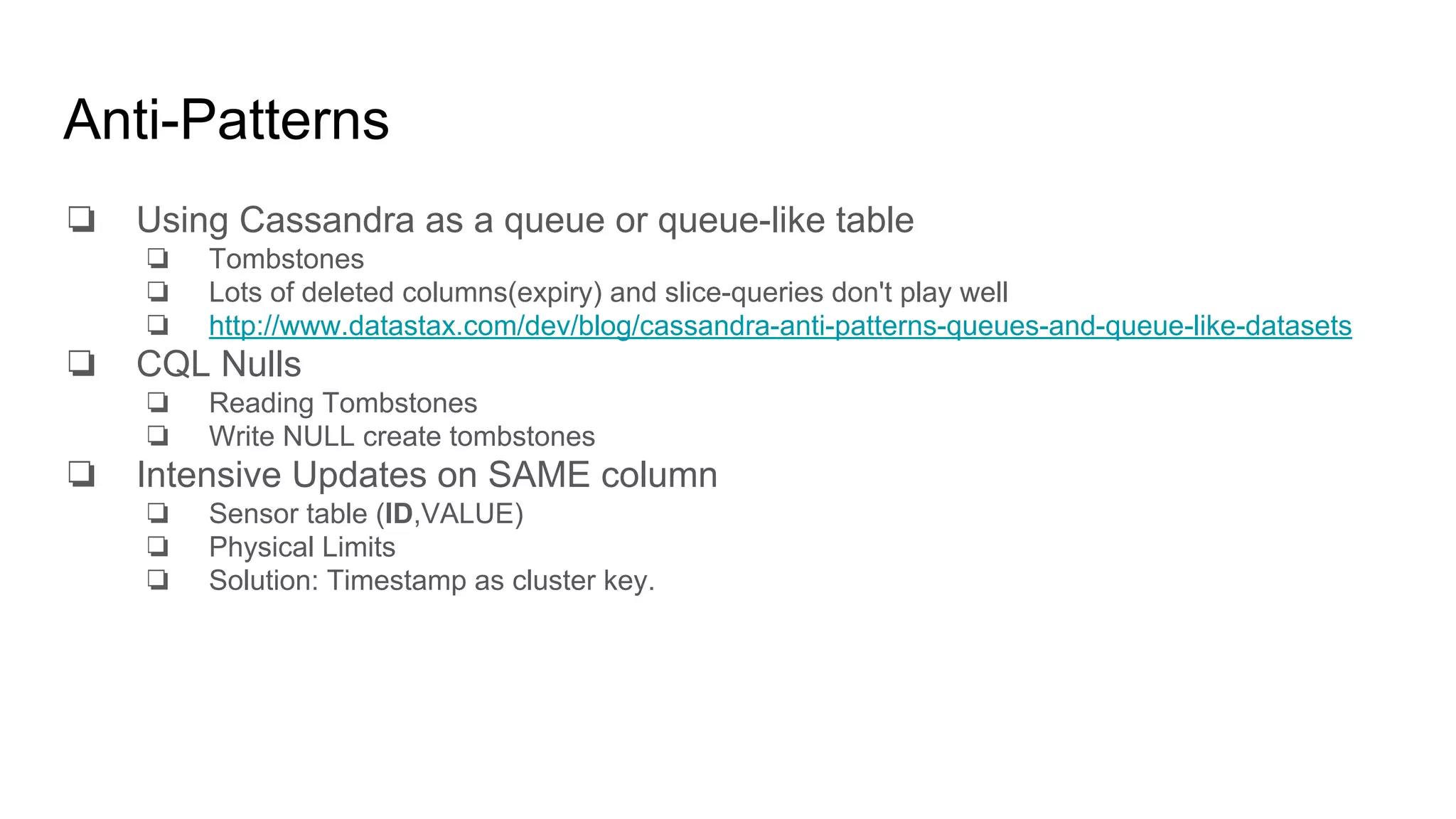 Anti-Patterns
❏ Using Cassandra as a queue or queue-like table
❏ Tombstones
❏ Lots of deleted columns(expiry) and slice-queries don't play well
❏ http://www.datastax.com/dev/blog/cassandra-anti-patterns-queues-and-queue-like-datasets
❏ CQL Nulls
❏ Reading Tombstones
❏ Write NULL create tombstones
❏ Intensive Updates on SAME column
❏ Sensor table (ID,VALUE)
❏ Physical Limits
❏ Solution: Timestamp as cluster key.
 