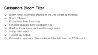 Cassandra Bloom Filter
❏ Bloom Filter: Technique created on the 70s to filter db matches.
❏ Space Efficient
❏ Probabilistic Data Structures
❏ For each SSTable there is a Bloom Filter
❏ Used for Index scans - not used to range scans
❏ Stored OFF HEAP
❏ Tunable per TABLE
❏ Cassandra uses bloom filters to know if the data is on the ROW or not.
 