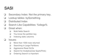 SASI
❏ Secondary Index: Not the primary key.
❏ Lookup tables: bySomething
❏ Distributed Index
❏ Search Like Capabilities: %diego%
❏ Great when:
❏ Multi fields Search
❏ You know the partition key
❏ Indexing static columns
❏ Issues:
❏ More than 1000 rows returned
❏ Searching in Large Partitions
❏ Aggressive Read SLOs
❏ Search for Analytics(Use Spark/Flink)
❏ Ordering Search is important
 