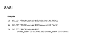 SASI
Samples
❏ SELECT * FROM users WHERE firstname LIKE 'Die%';
❏ SELECT * FROM users WHERE lastname LIKE '%ie%';
❏ SELECT * FROM users WHERE
created_date > '2015-01-02' AND created_date < '2017-01-02';
 