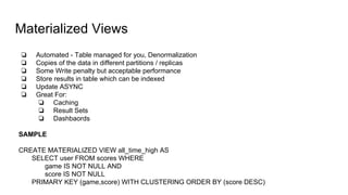 Materialized Views
❏ Automated - Table managed for you, Denormalization
❏ Copies of the data in different partitions / replicas
❏ Some Write penalty but acceptable performance
❏ Store results in table which can be indexed
❏ Update ASYNC
❏ Great For:
❏ Caching
❏ Result Sets
❏ Dashbaords
SAMPLE
CREATE MATERIALIZED VIEW all_time_high AS
SELECT user FROM scores WHERE
game IS NOT NULL AND
score IS NOT NULL
PRIMARY KEY (game,score) WITH CLUSTERING ORDER BY (score DESC)
 