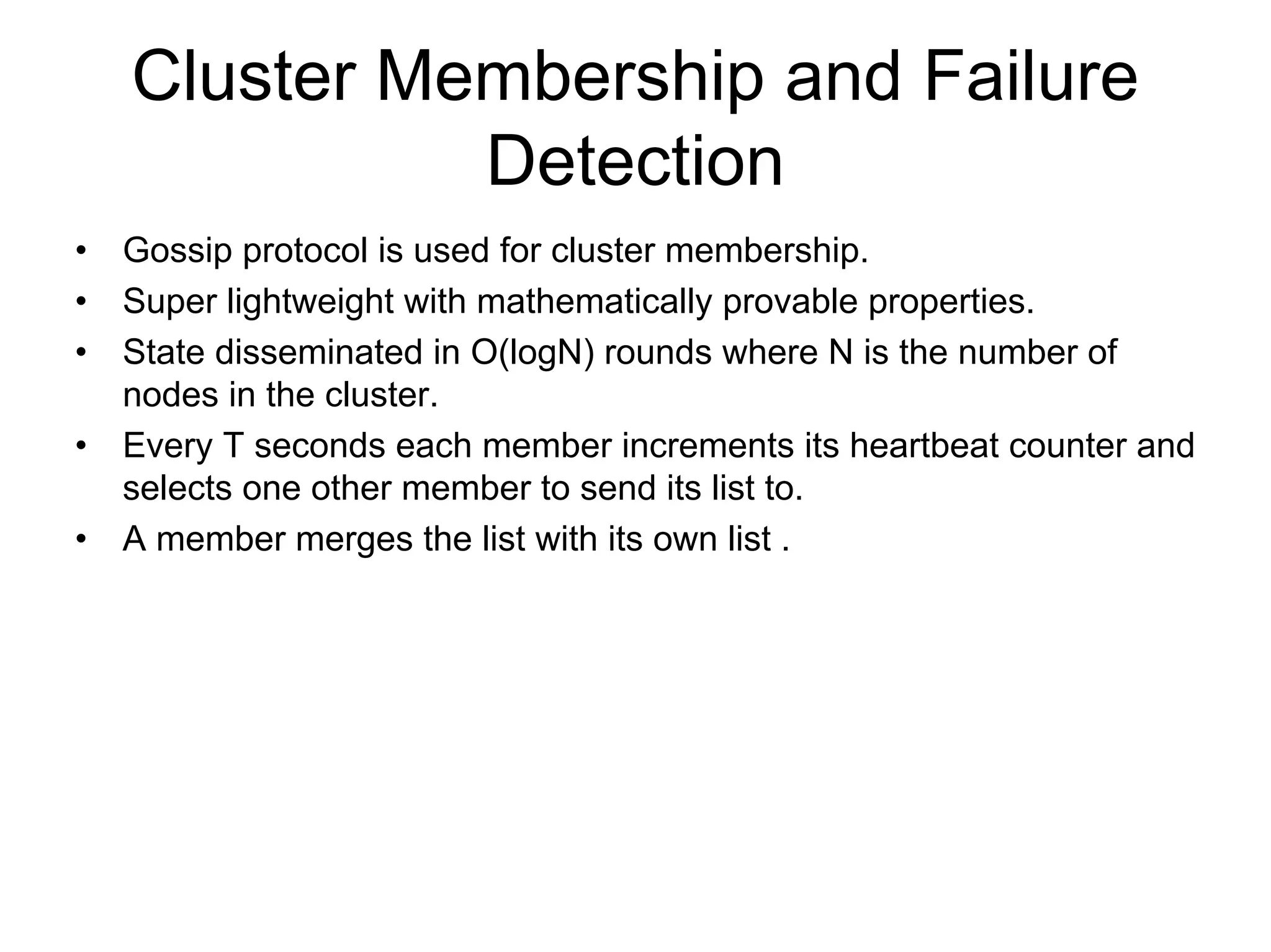 Cluster Membership and Failure
              Detection
•   Gossip protocol is used for cluster membership.
•   Super lightweight with mathematically provable properties.
•   State disseminated in O(logN) rounds where N is the number of
    nodes in the cluster.
•   Every T seconds each member increments its heartbeat counter and
    selects one other member to send its list to.
•   A member merges the list with its own list .
 