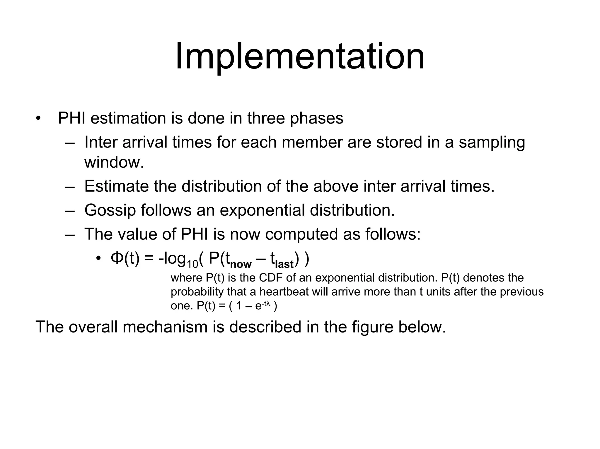 Implementation
•   PHI estimation is done in three phases
     – Inter arrival times for each member are stored in a sampling
       window.
     – Estimate the distribution of the above inter arrival times.
     – Gossip follows an exponential distribution.
     – The value of PHI is now computed as follows:
         • Φ(t) = -log10( P(tnow – tlast) )
                   where P(t) is the CDF of an exponential distribution. P(t) denotes the
                   probability that a heartbeat will arrive more than t units after the previous
                   one. P(t) = ( 1 – e-tλ )
The overall mechanism is described in the figure below.
 