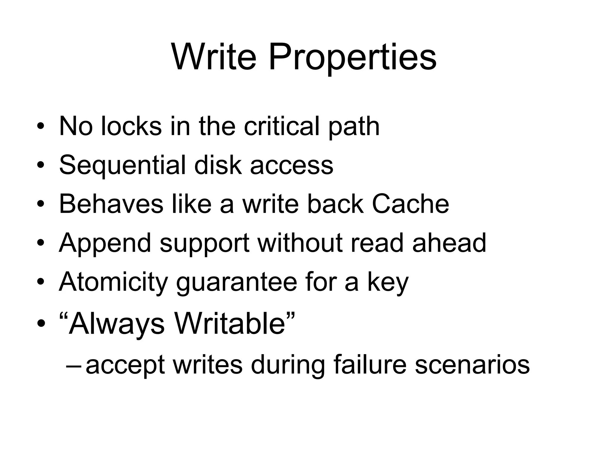 Write Properties
•   No locks in the critical path
•   Sequential disk access
•   Behaves like a write back Cache
•   Append support without read ahead
•   Atomicity guarantee for a key
• “Always Writable”
    – accept writes during failure scenarios
 